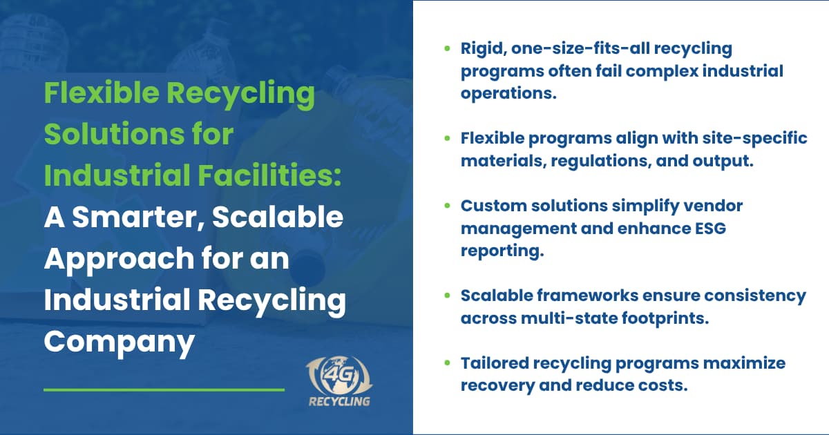 Flexible Recycling Solutions for Industrial Facilities: A Smarter, Scalable Approach for an Industrial Recycling Company Key takeaways: Rigid, one-size-fits-all recycling programs often fail complex industrial operations. Flexible programs align with site-specific materials, regulations, and output. Custom solutions simplify vendor management and enhance ESG reporting. Scalable frameworks ensure consistency across multi-state footprints. Tailored recycling programs maximize recovery and reduce costs. 